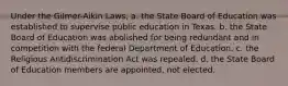 Under the Gilmer-Aikin Laws, a. the State Board of Education was established to supervise public education in Texas. b. the State Board of Education was abolished for being redundant and in competition with the federal Department of Education. c. the Religious Antidiscrimination Act was repealed. d. the State Board of Education members are appointed, not elected.