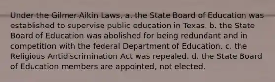 Under the Gilmer-Aikin Laws, a. the State Board of Education was established to supervise public education in Texas. b. the State Board of Education was abolished for being redundant and in competition with the federal Department of Education. c. the Religious Antidiscrimination Act was repealed. d. the State Board of Education members are appointed, not elected.