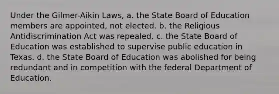 Under the Gilmer-Aikin Laws, a. the State Board of Education members are appointed, not elected. b. the Religious Antidiscrimination Act was repealed. c. the State Board of Education was established to supervise public education in Texas. d. the State Board of Education was abolished for being redundant and in competition with the federal Department of Education.