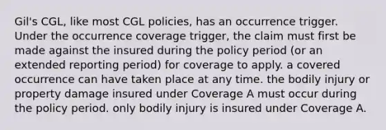 Gil's CGL, like most CGL policies, has an occurrence trigger. Under the occurrence coverage trigger, the claim must first be made against the insured during the policy period (or an extended reporting period) for coverage to apply. a covered occurrence can have taken place at any time. the bodily injury or property damage insured under Coverage A must occur during the policy period. only bodily injury is insured under Coverage A.