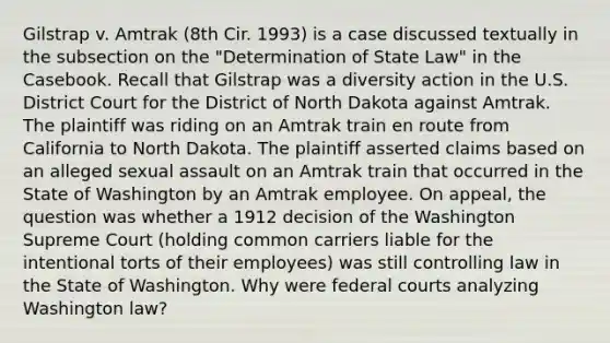 Gilstrap v. Amtrak (8th Cir. 1993) is a case discussed textually in the subsection on the "Determination of State Law" in the Casebook. Recall that Gilstrap was a diversity action in the U.S. District Court for the District of North Dakota against Amtrak. The plaintiff was riding on an Amtrak train en route from California to North Dakota. The plaintiff asserted claims based on an alleged <a href='https://www.questionai.com/knowledge/kNVZUSBCXp-sexual-assault' class='anchor-knowledge'>sexual assault</a> on an Amtrak train that occurred in the State of Washington by an Amtrak employee. On appeal, the question was whether a 1912 decision of the Washington Supreme Court (holding common carriers liable for the intentional torts of their employees) was still controlling law in the State of Washington. Why were <a href='https://www.questionai.com/knowledge/kzzdxYQ4u6-federal-courts' class='anchor-knowledge'>federal courts</a> analyzing Washington law?