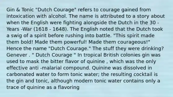 Gin & Tonic "Dutch Courage" refers to courage gained from intoxication with alcohol. The name is attributed to a story about when the English were fighting alongside the Dutch in the 30 -Years -War (1618 - 1648). The English noted that the Dutch took a swig of a spirit before rushing into battle. "This spirit made them bold! Made them powerful! Made them courageous!" Hence the name "Dutch Courage." The stuff they were drinking? Genever . " Dutch Courage " In tropical British colonies gin was used to mask the bitter flavor of quinine , which was the only effective anti -malarial compound. Quinine was dissolved in carbonated water to form tonic water; the resulting cocktail is the gin and tonic, although modern tonic water contains only a trace of quinine as a flavoring