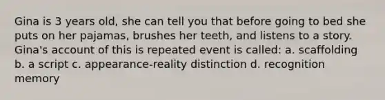 Gina is 3 years old, she can tell you that before going to bed she puts on her pajamas, brushes her teeth, and listens to a story. Gina's account of this is repeated event is called: a. scaffolding b. a script c. appearance-reality distinction d. recognition memory