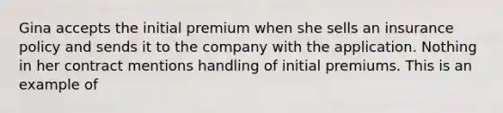 Gina accepts the initial premium when she sells an insurance policy and sends it to the company with the application. Nothing in her contract mentions handling of initial premiums. This is an example of