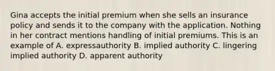 Gina accepts the initial premium when she sells an insurance policy and sends it to the company with the application. Nothing in her contract mentions handling of initial premiums. This is an example of A. expressauthority B. implied authority C. lingering implied authority D. apparent authority