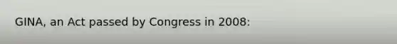 ​GINA, an Act passed by Congress in​ 2008: