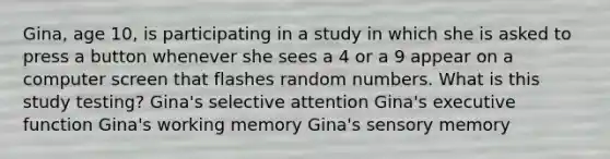 Gina, age 10, is participating in a study in which she is asked to press a button whenever she sees a 4 or a 9 appear on a computer screen that flashes random numbers. What is this study testing? Gina's selective attention Gina's executive function Gina's working memory Gina's sensory memory