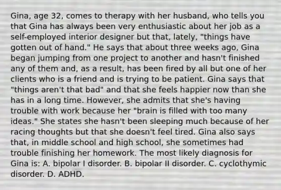 Gina, age 32, comes to therapy with her husband, who tells you that Gina has always been very enthusiastic about her job as a self-employed interior designer but that, lately, "things have gotten out of hand." He says that about three weeks ago, Gina began jumping from one project to another and hasn't finished any of them and, as a result, has been fired by all but one of her clients who is a friend and is trying to be patient. Gina says that "things aren't that bad" and that she feels happier now than she has in a long time. However, she admits that she's having trouble with work because her "brain is filled with too many ideas." She states she hasn't been sleeping much because of her racing thoughts but that she doesn't feel tired. Gina also says that, in middle school and high school, she sometimes had trouble finishing her homework. The most likely diagnosis for Gina is: A. bipolar I disorder. B. bipolar II disorder. C. cyclothymic disorder. D. ADHD.