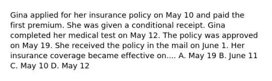 Gina applied for her insurance policy on May 10 and paid the first premium. She was given a conditional receipt. Gina completed her medical test on May 12. The policy was approved on May 19. She received the policy in the mail on June 1. Her insurance coverage became effective on.... A. May 19 B. June 11 C. May 10 D. May 12