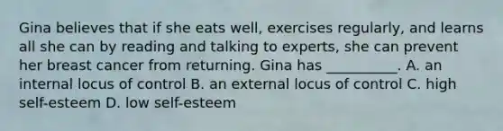 Gina believes that if she eats well, exercises regularly, and learns all she can by reading and talking to experts, she can prevent her breast cancer from returning. Gina has __________. A. an internal locus of control B. an external locus of control C. high self-esteem D. low self-esteem