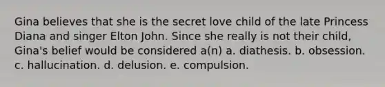 Gina believes that she is the secret love child of the late Princess Diana and singer Elton John. Since she really is not their child, Gina's belief would be considered a(n)​ a. ​diathesis. b. ​obsession. c. ​hallucination. d. ​delusion. e. ​compulsion.