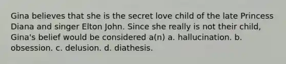 Gina believes that she is the secret love child of the late Princess Diana and singer Elton John. Since she really is not their child, Gina's belief would be considered a(n)​ a. ​hallucination. b. ​obsession. c. ​delusion. d. ​diathesis.