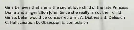 Gina believes that she is the secret love child of the late Princess Diana and singer Elton John. Since she really is not their child, Gina;s belief would be considered a(n): A. Diathesis B. Delusion C. Hallucination D. Obsession E. compulsion