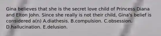 Gina believes that she is the secret love child of Princess Diana and Elton John. Since she really is not their child, Gina's belief is considered a(n) A.diathesis. B.compulsion. C.obsession. D.hallucination. E.delusion.