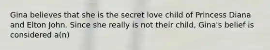 Gina believes that she is the secret love child of Princess Diana and Elton John. Since she really is not their child, Gina's belief is considered a(n)