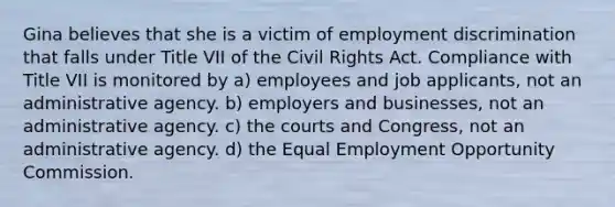 Gina believes that she is a victim of employment discrimination that falls under Title VII of the Civil Rights Act. Compliance with Title VII is monitored by a) employees and job applicants, not an administrative agency. b) employers and businesses, not an administrative agency. c) the courts and Congress, not an administrative agency. d) the Equal Employment Opportunity Commission.