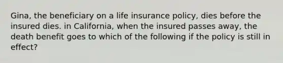 Gina, the beneficiary on a life insurance policy, dies before the insured dies. in California, when the insured passes away, the death benefit goes to which of the following if the policy is still in effect?