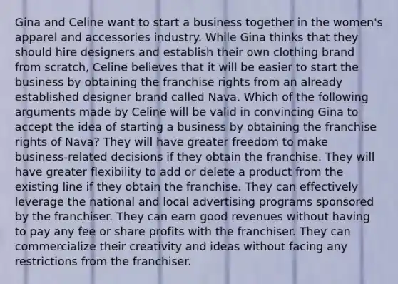 Gina and Celine want to start a business together in the women's apparel and accessories industry. While Gina thinks that they should hire designers and establish their own clothing brand from scratch, Celine believes that it will be easier to start the business by obtaining the franchise rights from an already established designer brand called Nava. Which of the following arguments made by Celine will be valid in convincing Gina to accept the idea of starting a business by obtaining the franchise rights of Nava? They will have greater freedom to make business-related decisions if they obtain the franchise. They will have greater flexibility to add or delete a product from the existing line if they obtain the franchise. They can effectively leverage the national and local advertising programs sponsored by the franchiser. They can earn good revenues without having to pay any fee or share profits with the franchiser. They can commercialize their creativity and ideas without facing any restrictions from the franchiser.