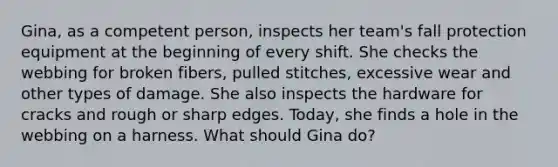 Gina, as a competent person, inspects her team's fall protection equipment at the beginning of every shift. She checks the webbing for broken fibers, pulled stitches, excessive wear and other types of damage. She also inspects the hardware for cracks and rough or sharp edges. Today, she finds a hole in the webbing on a harness. What should Gina do?