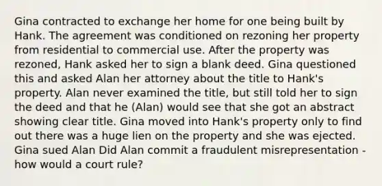 Gina contracted to exchange her home for one being built by Hank. The agreement was conditioned on rezoning her property from residential to commercial use. After the property was rezoned, Hank asked her to sign a blank deed. Gina questioned this and asked Alan her attorney about the title to Hank's property. Alan never examined the title, but still told her to sign the deed and that he (Alan) would see that she got an abstract showing clear title. Gina moved into Hank's property only to find out there was a huge lien on the property and she was ejected. Gina sued Alan Did Alan commit a fraudulent misrepresentation - how would a court rule?