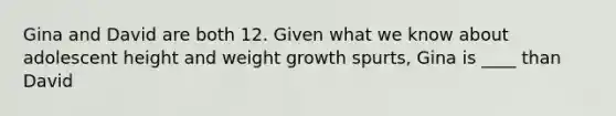 Gina and David are both 12. Given what we know about adolescent height and weight growth spurts, Gina is ____ than David