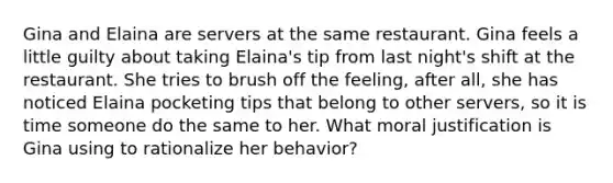 Gina and Elaina are servers at the same restaurant. Gina feels a little guilty about taking Elaina's tip from last night's shift at the restaurant. She tries to brush off the feeling, after all, she has noticed Elaina pocketing tips that belong to other servers, so it is time someone do the same to her. What moral justification is Gina using to rationalize her behavior?