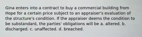 Gina enters into a contract to buy a commercial building from Hope for a certain price subject to an appraiser's evaluation of the structure's condition. If the appraiser deems the condition to be substandard, the parties' obligations will be a. altered. b. discharged. c. unaffected. d. breached.