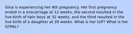 Gina is experiencing her 4th pregnancy. Her first pregnancy ended in a miscarriage at 12 weeks, the second resulted in the live birth of twin boys at 32 weeks, and the third resulted in the live birth of a daughter at 39 weeks. What is her G/P? What is her GTPAL?