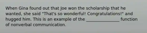 When Gina found out that Joe won the scholarship that he wanted, she said "That's so wonderful! Congratulations!" and hugged him. This is an example of the ________________ function of nonverbal communication.