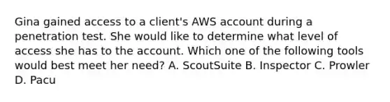 Gina gained access to a client's AWS account during a penetration test. She would like to determine what level of access she has to the account. Which one of the following tools would best meet her need? A. ScoutSuite B. Inspector C. Prowler D. Pacu