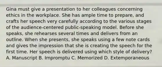 Gina must give a presentation to her colleagues concerning ethics in the workplace. She has ample time to prepare, and crafts her speech very carefully according to the various stages of the audience-centered public-speaking model. Before she speaks, she rehearses several times and delivers from an outline. When she presents, she speaks using a few note cards and gives the impression that she is creating the speech for the first time. Her speech is delivered using which style of delivery? A. Manuscript B. Impromptu C. Memorized D. Extemporaneous