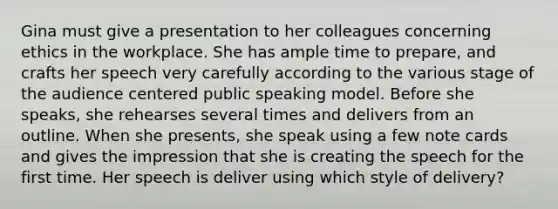 Gina must give a presentation to her colleagues concerning ethics in the workplace. She has ample time to prepare, and crafts her speech very carefully according to the various stage of the audience centered public speaking model. Before she speaks, she rehearses several times and delivers from an outline. When she presents, she speak using a few note cards and gives the impression that she is creating the speech for the first time. Her speech is deliver using which style of delivery?