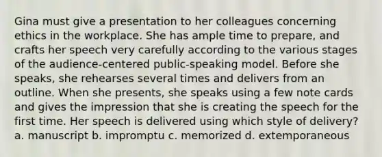 Gina must give a presentation to her colleagues concerning ethics in the workplace. She has ample time to prepare, and crafts her speech very carefully according to the various stages of the audience-centered public-speaking model. Before she speaks, she rehearses several times and delivers from an outline. When she presents, she speaks using a few note cards and gives the impression that she is creating the speech for the first time. Her speech is delivered using which style of delivery? a. manuscript b. impromptu c. memorized d. extemporaneous