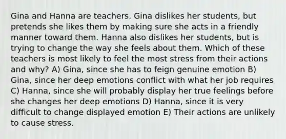 Gina and Hanna are teachers. Gina dislikes her students, but pretends she likes them by making sure she acts in a friendly manner toward them. Hanna also dislikes her students, but is trying to change the way she feels about them. Which of these teachers is most likely to feel the most stress from their actions and why? A) Gina, since she has to feign genuine emotion B) Gina, since her deep emotions conflict with what her job requires C) Hanna, since she will probably display her true feelings before she changes her deep emotions D) Hanna, since it is very difficult to change displayed emotion E) Their actions are unlikely to cause stress.