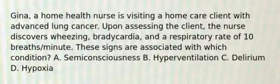 Gina, a home health nurse is visiting a home care client with advanced lung cancer. Upon assessing the client, the nurse discovers wheezing, bradycardia, and a respiratory rate of 10 breaths/minute. These signs are associated with which condition? A. Semiconsciousness B. Hyperventilation C. Delirium D. Hypoxia