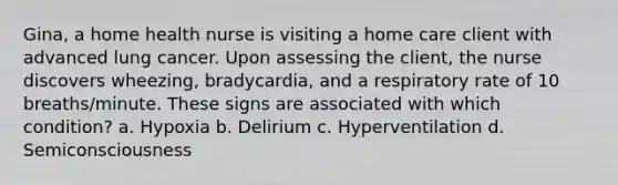 Gina, a home health nurse is visiting a home care client with advanced lung cancer. Upon assessing the client, the nurse discovers wheezing, bradycardia, and a respiratory rate of 10 breaths/minute. These signs are associated with which condition? a. Hypoxia b. Delirium c. Hyperventilation d. Semiconsciousness