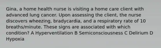 Gina, a home health nurse is visiting a home care client with advanced lung cancer. Upon assessing the client, the nurse discovers wheezing, bradycardia, and a respiratory rate of 10 breaths/minute. These signs are associated with which condition? A Hyperventilation B Semiconsciousness C Delirium D Hypoxia