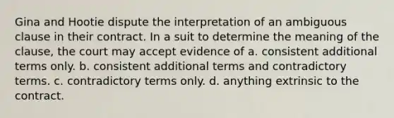 Gina and Hootie dispute the interpretation of an ambiguous clause in their contract. In a suit to determine the meaning of the clause, the court may accept evidence of a. consistent additional terms only. b. consistent additional terms and contradictory terms. c. contradictory terms only. d. anything extrinsic to the contract.