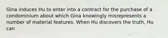 Gina induces Hu to enter into a contract for the purchase of a condominium about which Gina knowingly misrepresents a number of material features. When Hu discovers the truth, Hu can