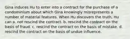 Gina induces Hu to enter into a contract for the purchase of a condominium about which Gina knowingly misrepresents a number of material features. When Hu discovers the truth, Hu can a. not rescind the contract. b. rescind the contract on the basis of fraud. c. rescind the contract on the basis of mistake. d. rescind the contract on the basis of undue influence.