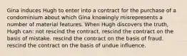 Gina induces Hugh to enter into a contract for the purchase of a condominium about which Gina knowingly misrepresents a number of material features. When Hugh discovers the truth, Hugh can: not rescind the contract. rescind the contract on the basis of mistake. rescind the contract on the basis of fraud. rescind the contract on the basis of undue influence.