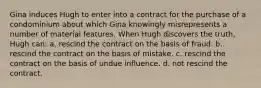 Gina induces Hugh to enter into a contract for the purchase of a condominium about which Gina knowingly misrepresents a number of material features. When Hugh discovers the truth, Hugh can: a. rescind the contract on the basis of fraud. b. rescind the contract on the basis of mistake. c. rescind the contract on the basis of undue influence. d. not rescind the contract.