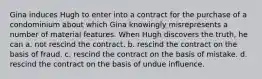 Gina induces Hugh to enter into a contract for the purchase of a condominium about which Gina knowingly misrepresents a number of material features. When Hugh discovers the truth, he can a. not rescind the contract. b. rescind the contract on the basis of fraud. c. rescind the contract on the basis of mistake. d. rescind the contract on the basis of undue influence.