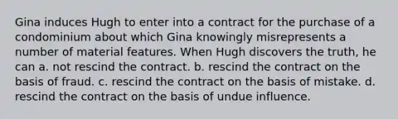 Gina induces Hugh to enter into a contract for the purchase of a condominium about which Gina knowingly misrepresents a number of material features. When Hugh discovers the truth, he can a. not rescind the contract. b. rescind the contract on the basis of fraud. c. rescind the contract on the basis of mistake. d. rescind the contract on the basis of undue influence.