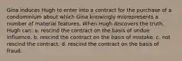 Gina induces Hugh to enter into a contract for the purchase of a condominium about which Gina knowingly misrepresents a number of material features. When Hugh discovers the truth, Hugh can: a. rescind the contract on the basis of undue influence. b. rescind the contract on the basis of mistake. c. not rescind the contract. d. rescind the contract on the basis of fraud.