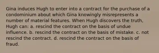 Gina induces Hugh to enter into a contract for the purchase of a condominium about which Gina knowingly misrepresents a number of material features. When Hugh discovers the truth, Hugh can: a. rescind the contract on the basis of undue influence. b. rescind the contract on the basis of mistake. c. not rescind the contract. d. rescind the contract on the basis of fraud.