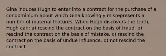 Gina induces Hugh to enter into a contract for the purchase of a condominium about which Gina knowingly misrepresents a number of material features. When Hugh discovers the truth, Hugh can: a) rescind the contract on the basis of fraud. b) rescind the contract on the basis of mistake. c) rescind the contract on the basis of undue influence. d) not rescind the contract.