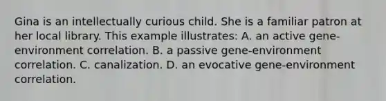 Gina is an intellectually curious child. She is a familiar patron at her local library. This example illustrates: A. an active gene-environment correlation. B. a passive gene-environment correlation. C. canalization. D. an evocative gene-environment correlation.