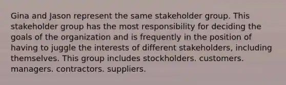 Gina and Jason represent the same stakeholder group. This stakeholder group has the most responsibility for deciding the goals of the organization and is frequently in the position of having to juggle the interests of different stakeholders, including themselves. This group includes stockholders. customers. managers. contractors. suppliers.