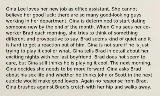 Gina Lee loves her new job as office assistant. She cannot believe her good luck: there are so many good-looking guys working in her department. Gina is determined to start dating someone new by the end of the month. When Gina sees her co- worker Brad each morning, she tries to think of something different and provocative to say. Brad seems kind of quiet and it is hard to get a reaction out of him. Gina is not sure if he is just trying to play it cool or what. Gina tells Brad in detail about her exciting nights with her last boyfriend. Brad does not seem to care, but Gina still thinks he is playing it cool. The next morning, Gina decides she needs to be more forward. Gina asks Brad about his sex life and whether he thinks John or Scott in the next cubicle would make good lovers. Again no response from Brad. Gina brushes against Brad's crotch with her hip and walks away.